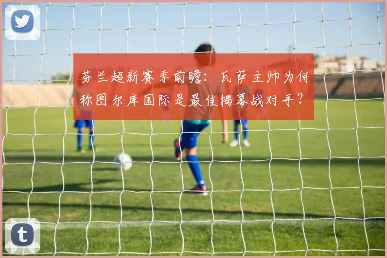 芬兰超新赛季前瞻：瓦萨主帅为何称图尔库国际是最佳揭幕战对手？