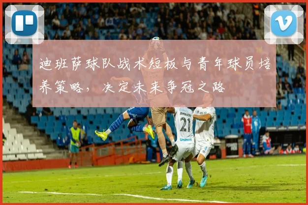 迪班萨球队战术短板与青年球员培养策略，决定未来争冠之路