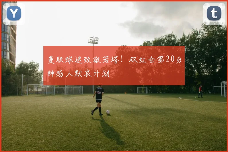 曼联球迷致敬若塔！双红会第20分钟感人默哀计划