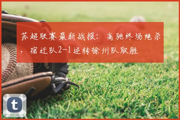 苏超联赛最新战报：高驰终场绝杀，宿迁队2-1逆转徐州队取胜