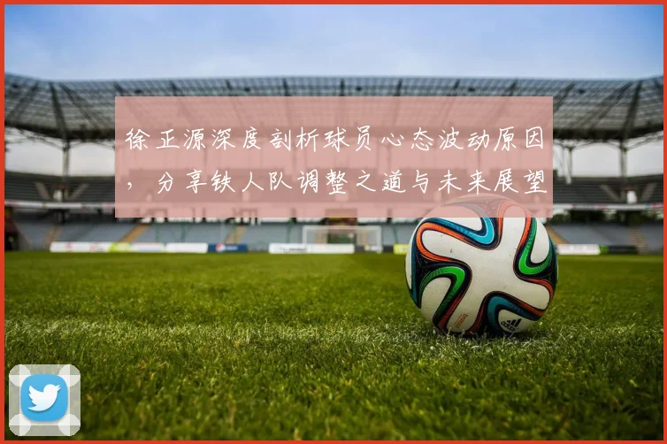 徐正源深度剖析球员心态波动原因，分享铁人队调整之道与未来展望
