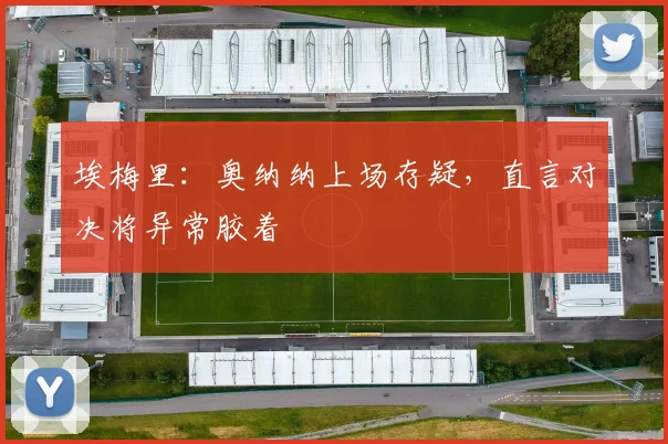 埃梅里：奥纳纳上场存疑，直言对决将异常胶着