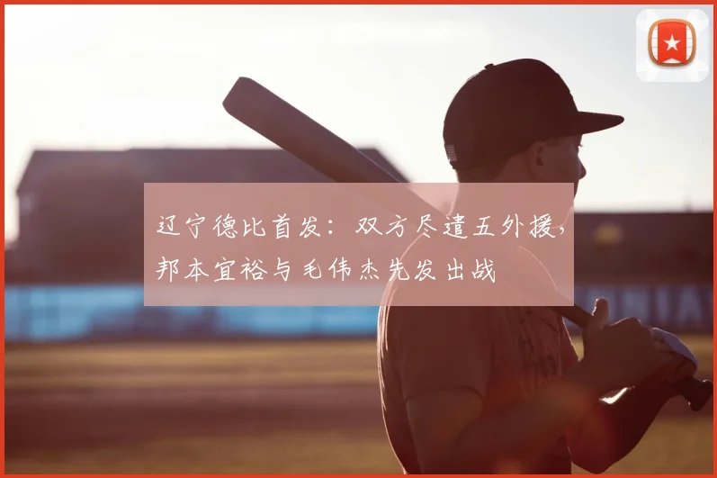 辽宁德比首发：双方尽遣五外援，邦本宜裕与毛伟杰先发出战