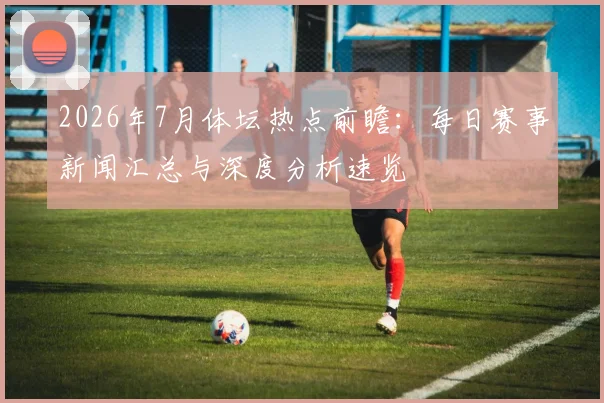 2026年7月体坛热点前瞻：每日赛事新闻汇总与深度分析速览