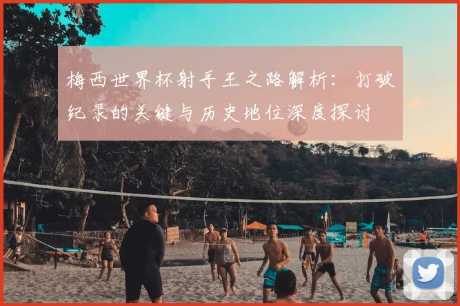 梅西世界杯射手王之路解析：打破纪录的关键与历史地位深度探讨