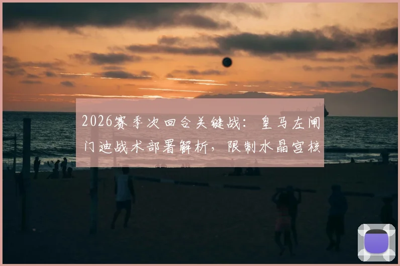 2026赛季次回合关键战:皇马左闸门迪战术部署解析,限制水晶宫核心奥利塞成胜负手