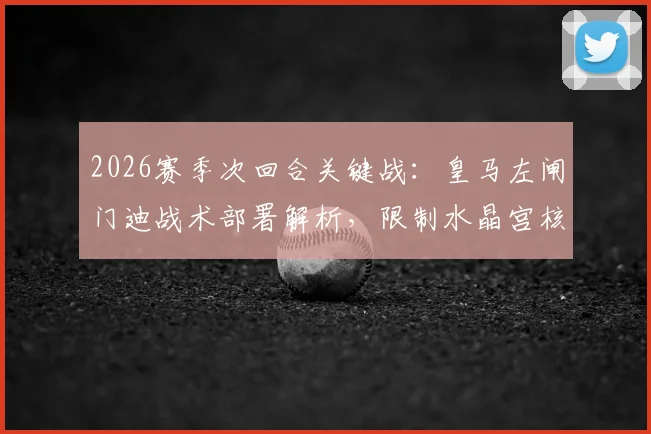 2026赛季次回合关键战：皇马左闸门迪战术部署解析，限制水晶宫核心奥利塞成胜负手