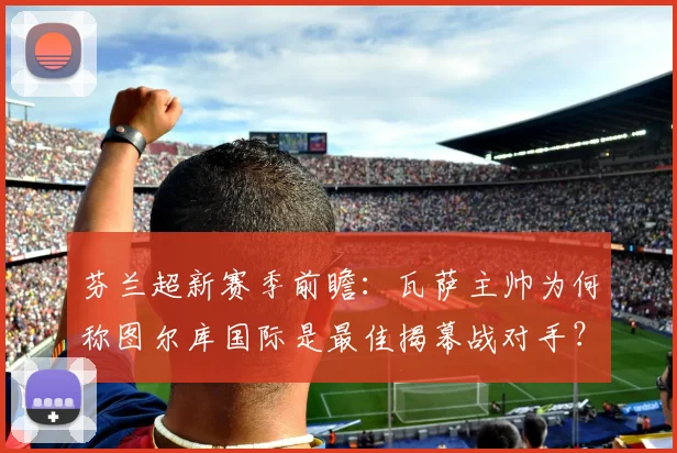 芬兰超新赛季前瞻:瓦萨主帅为何称图尔库国际是最佳揭幕战对手?