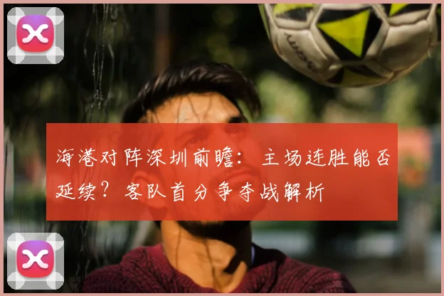 海港对阵深圳前瞻：主场连胜能否延续？客队首分争夺战解析